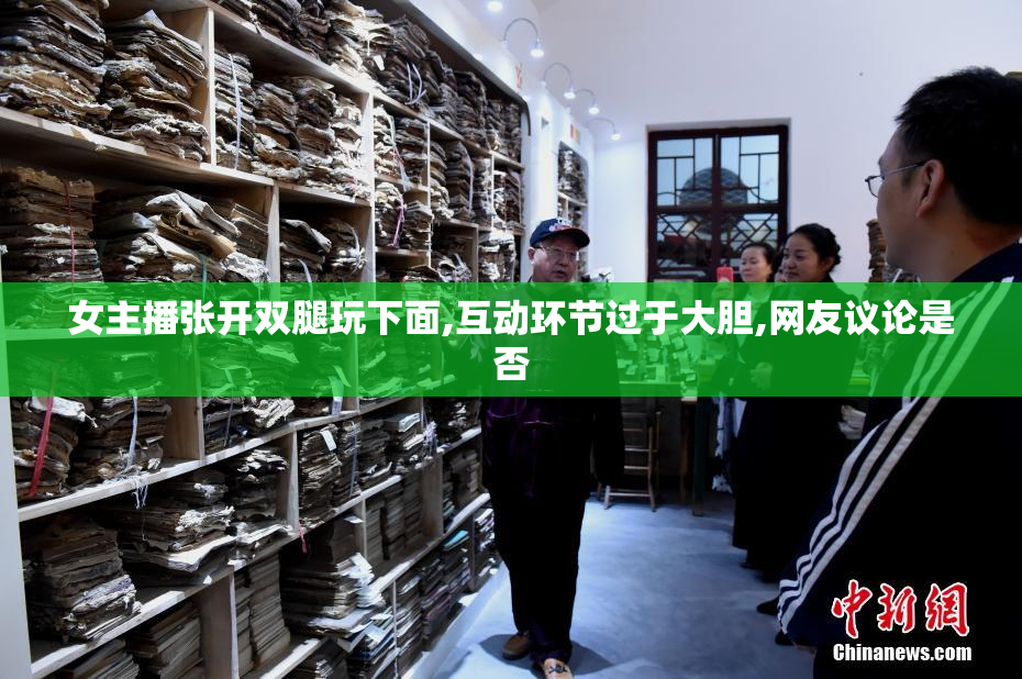 女主播张开双腿玩下面,互动环节过于大胆,网友议论是否