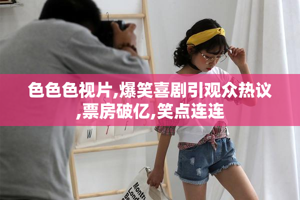 色色色视片,爆笑喜剧引观众热议,票房破亿,笑点连连