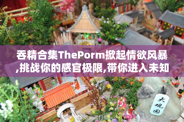 吞精合集ThePorm掀起情欲风暴,挑战你的感官极限,带你进入未知的