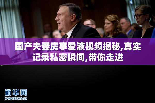 国产夫妻房事爱液视频揭秘,真实记录私密瞬间,带你走进