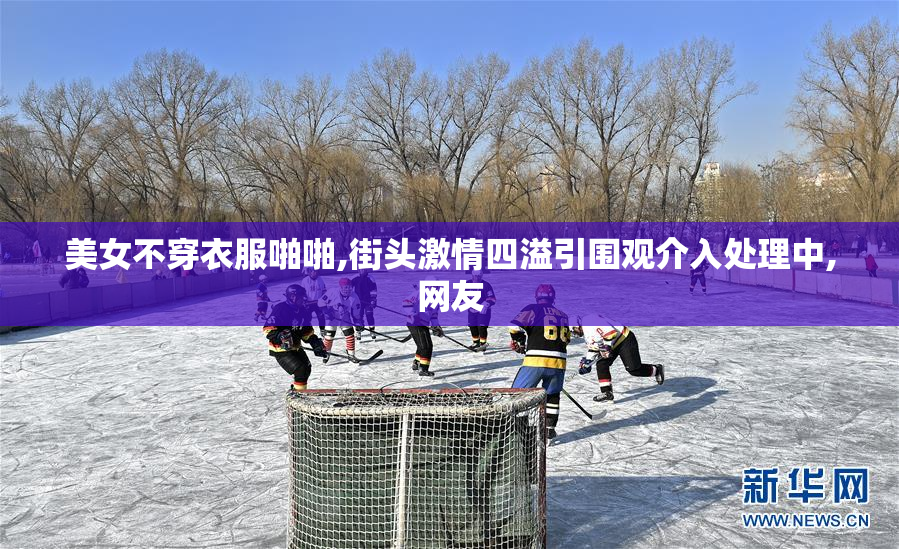 美女不穿衣服啪啪,街头激情四溢引围观介入处理中,网友