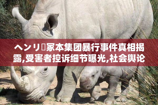ヘンリー冢本集团暴行事件真相揭露,受害者控诉细节曝光,社会舆论
