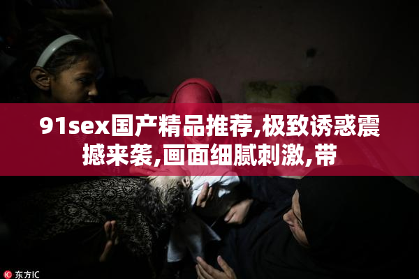 91sex国产精品推荐,极致诱惑震撼来袭,画面细腻刺激,带