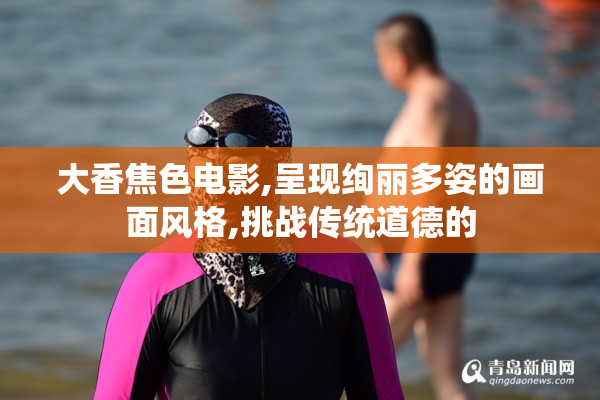 大香焦色电影,呈现绚丽多姿的画面风格,挑战传统道德的