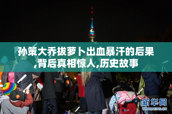 孙策大乔拔萝卜出血暴汗的后果,背后真相惊人,历史故事