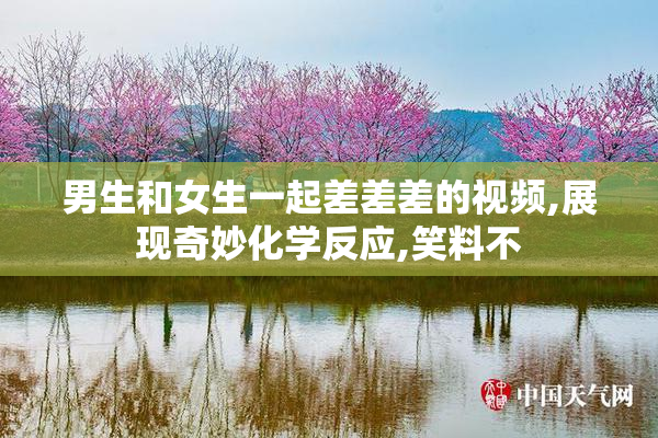 男生和女生一起差差差的视频,展现奇妙化学反应,笑料不