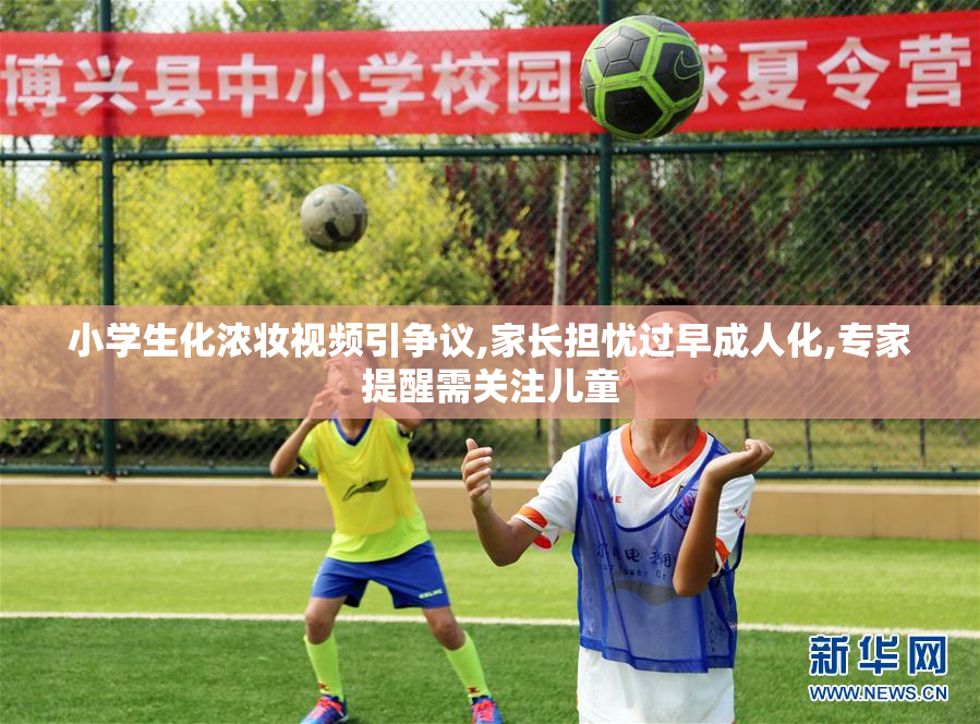 小学生化浓妆视频引争议,家长担忧过早成人化,专家提醒需关注儿童