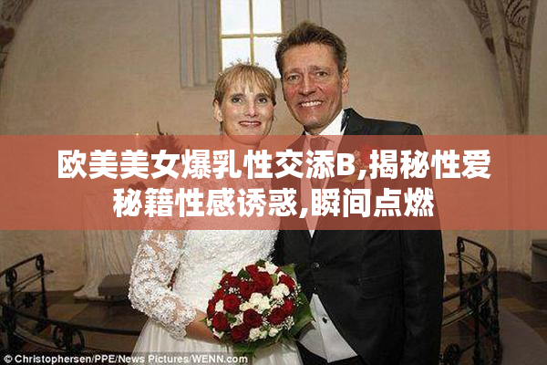 欧美美女爆乳性交添B,揭秘性爱秘籍性感诱惑,瞬间点燃