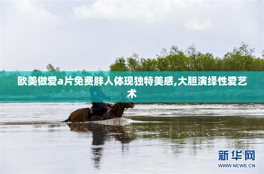 欧美做爱a片免费胖人体现独特美感,大胆演绎性爱艺术