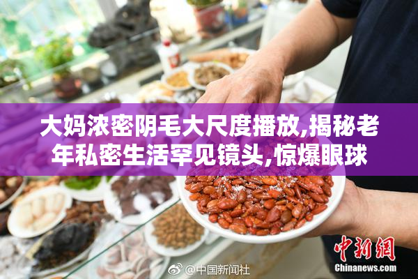 大妈浓密阴毛大尺度播放,揭秘老年私密生活罕见镜头,惊爆眼球