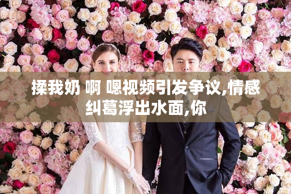 揉我奶 啊 嗯视频引发争议,情感纠葛浮出水面,你
