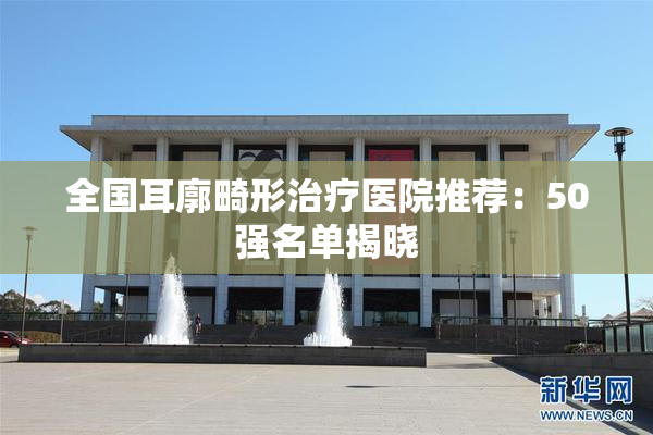 全国耳廓畸形治疗医院推荐：50强名单揭晓