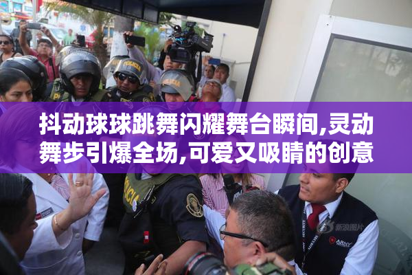 抖动球球跳舞闪耀舞台瞬间,灵动舞步引爆全场,可爱又吸睛的创意表演