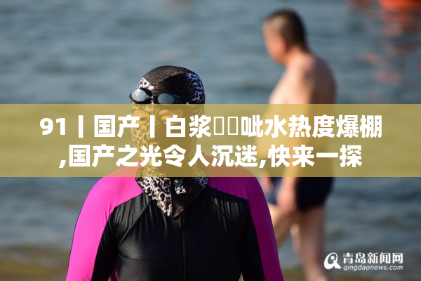 91丨国产丨白浆㊙️呲水热度爆棚,国产之光令人沉迷,快来一探