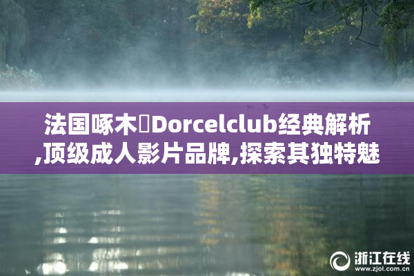 法国啄木鳥Dorcelclub经典解析,顶级成人影片品牌,探索其独特魅力