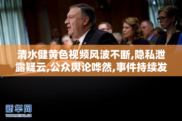 清水健黄色视频风波不断,隐私泄露疑云,公众舆论哗然,事件持续发酵