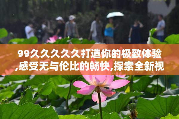 99久久久久久打造你的极致体验,感受无与伦比的畅快,探索全新视界