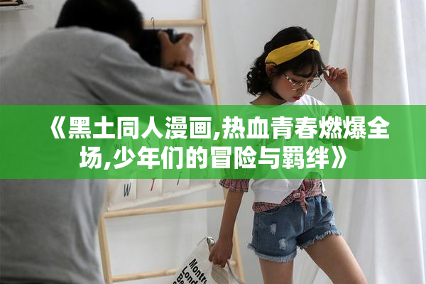 《黑土同人漫画,热血青春燃爆全场,少年们的冒险与羁绊》