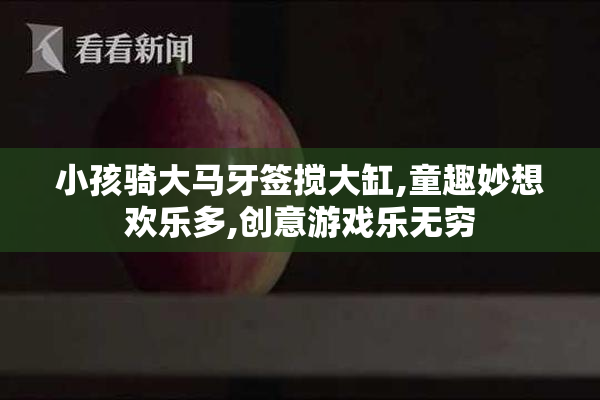 小孩骑大马牙签搅大缸,童趣妙想欢乐多,创意游戏乐无穷