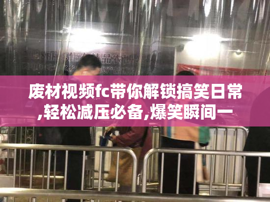 废材视频fc带你解锁搞笑日常,轻松减压必备,爆笑瞬间一