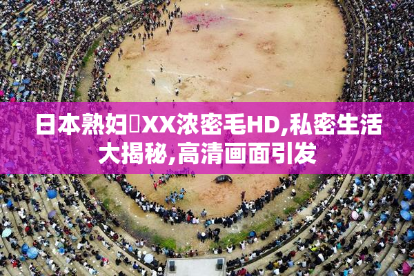 日本熟妇乂XX浓密毛HD,私密生活大揭秘,高清画面引发