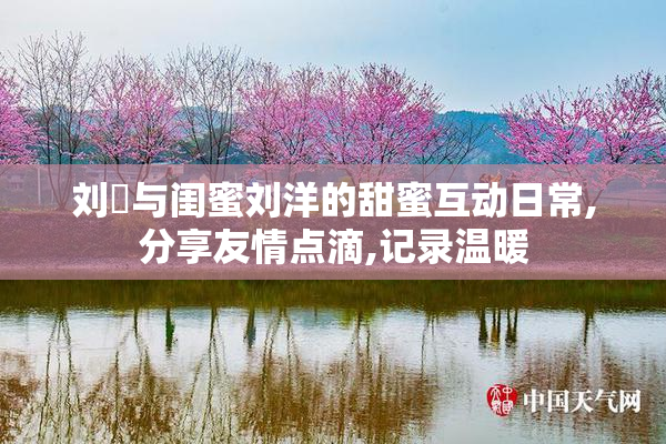 刘玥与闺蜜刘洋的甜蜜互动日常,分享友情点滴,记录温暖