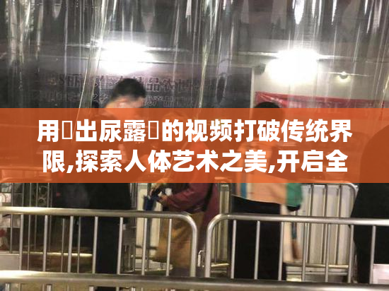 用屄出尿露屄的视频打破传统界限,探索人体艺术之美,开启全新感官