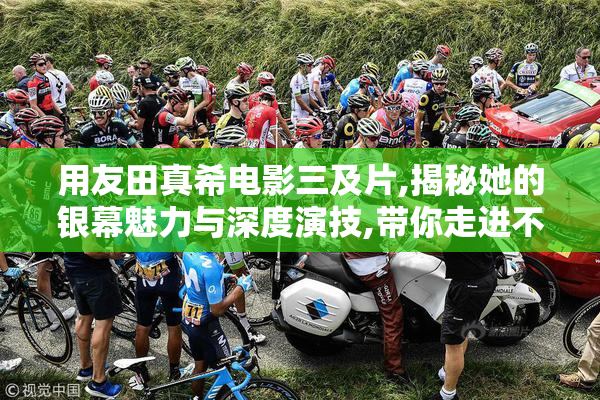 用友田真希电影三及片,揭秘她的银幕魅力与深度演技,带你走进不一