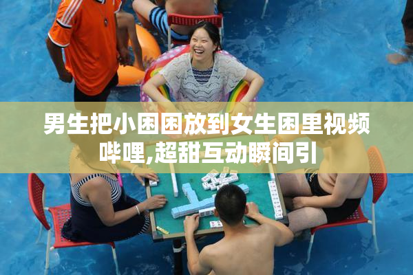 男生把小困困放到女生困里视频哔哩,超甜互动瞬间引