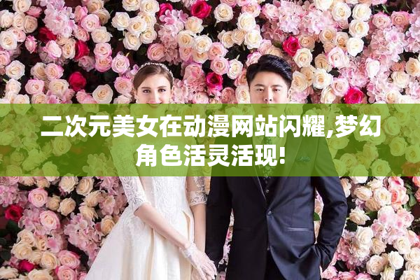 二次元美女在动漫网站闪耀,梦幻角色活灵活现!