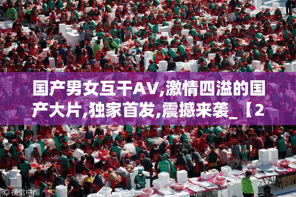 国产男女互干AV,激情四溢的国产大片,独家首发,震撼来袭_【2025