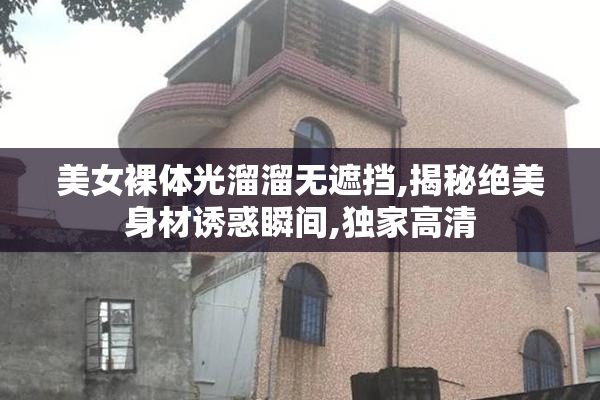 美女裸体光溜溜无遮挡,揭秘绝美身材诱惑瞬间,独家高清