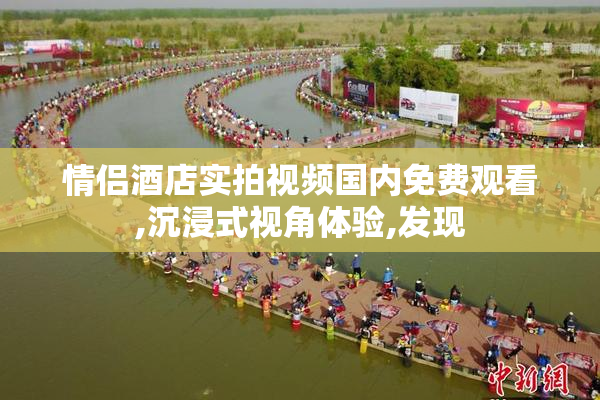 情侣酒店实拍视频国内免费观看,沉浸式视角体验,发现