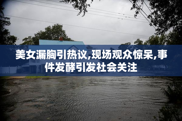 美女漏胸引热议,现场观众惊呆,事件发酵引发社会关注