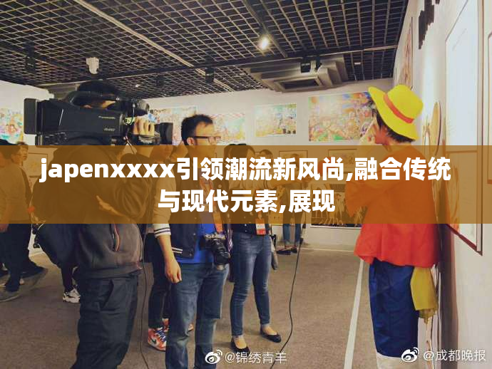 japenxxxx引领潮流新风尚,融合传统与现代元素,展现