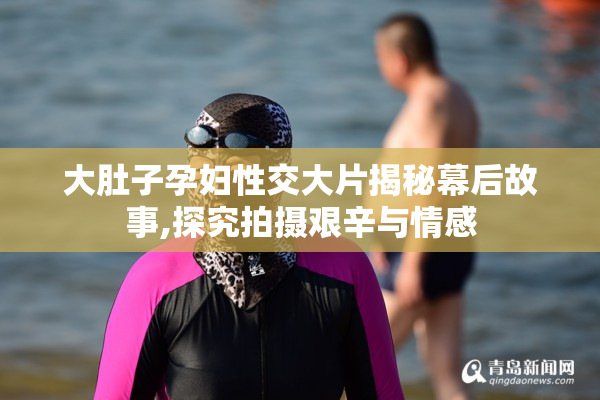 大肚子孕妇性交大片揭秘幕后故事,探究拍摄艰辛与情感