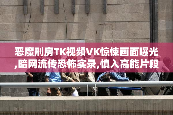 恶魔刑房TK视频VK惊悚画面曝光,暗网流传恐怖实录,慎入高能片段