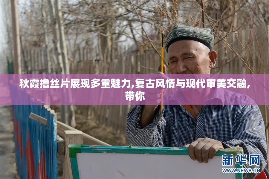 秋霞撸丝片展现多重魅力,复古风情与现代审美交融,带你