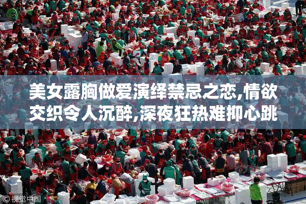 美女露胸做爱演绎禁忌之恋,情欲交织令人沉醉,深夜狂热难抑心跳