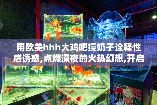 用欧美hhh大鸡吧操奶子诠释性感诱惑,点燃深夜的火热幻想,开启禁忌