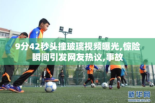 9分42秒头撞玻璃视频曝光,惊险瞬间引发网友热议,事故