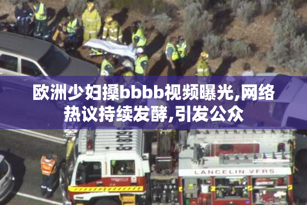 欧洲少妇搡bbbb视频曝光,网络热议持续发酵,引发公众