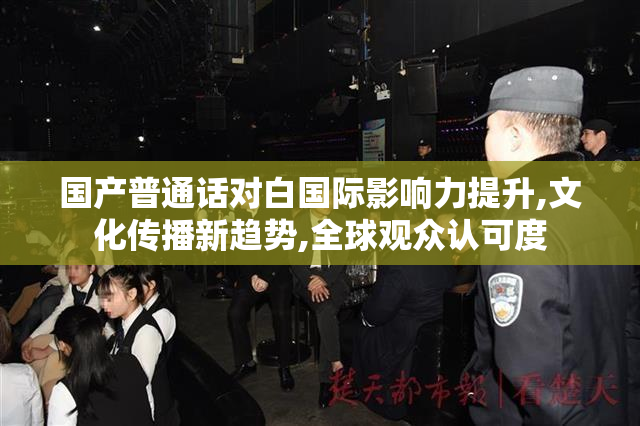 国产普通话对白国际影响力提升,文化传播新趋势,全球观众认可度