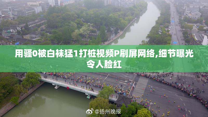 用骚0被白袜猛1打桩视频P刷屏网络,细节曝光令人脸红