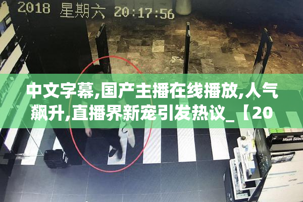 中文字幕,国产主播在线播放,人气飙升,直播界新宠引发热议_【2025