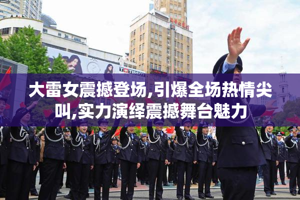 大雷女震撼登场,引爆全场热情尖叫,实力演绎震撼舞台魅力