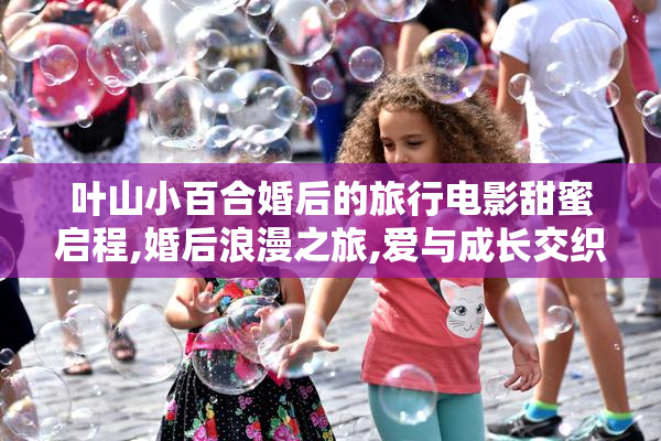 叶山小百合婚后的旅行电影甜蜜启程,婚后浪漫之旅,爱与成长交织的