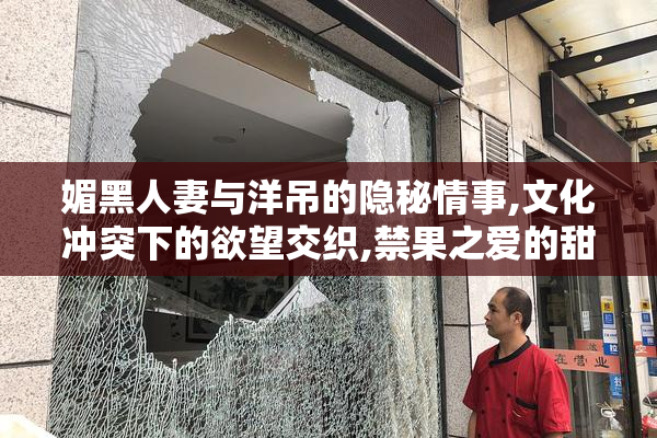媚黑人妻与洋吊的隐秘情事,文化冲突下的欲望交织,禁果之爱的甜蜜