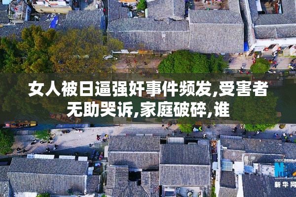 女人被日逼强奸事件频发,受害者无助哭诉,家庭破碎,谁