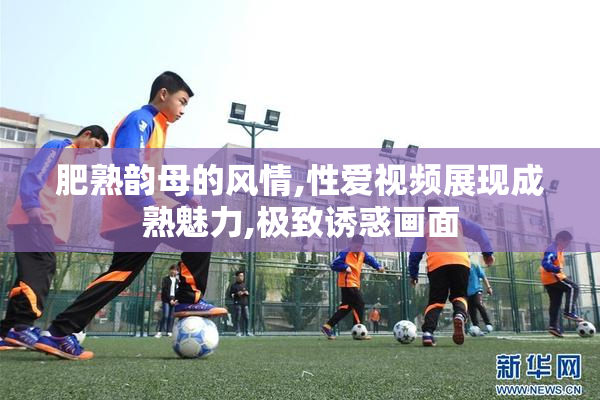 肥熟韵母的风情,性爱视频展现成熟魅力,极致诱惑画面